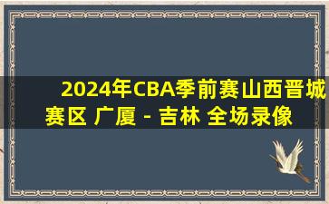 2024年CBA季前赛山西晋城赛区 广厦 - 吉林 全场录像